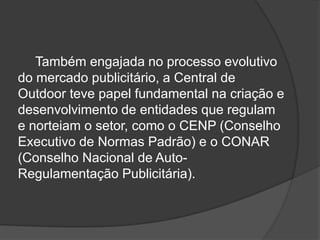 Também engajada no processo evolutivo do mercado publicitário, a Central de Outdoor teve papel fundamental na criação e desenvolvimento de entidades que regulam e norteiam o setor, como o CENP (Conselho Executivo de Normas Padrão) e o CONAR (Conselho Nacional de Auto-Regulamentação Publicitária).