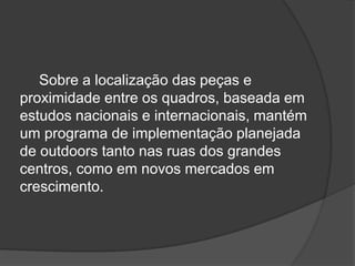 Sobre a localização das peças e proximidade entre os quadros, baseada em estudos nacionais e internacionais, mantém um programa de implementação planejada de outdoors tanto nas ruas dos grandes centros, como em novos mercados em crescimento. 