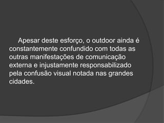 Apesar deste esforço, o outdoor ainda é constantemente confundido com todas as outras manifestações de comunicação externa e injustamente responsabilizado pela confusão visual notada nas grandes cidades.