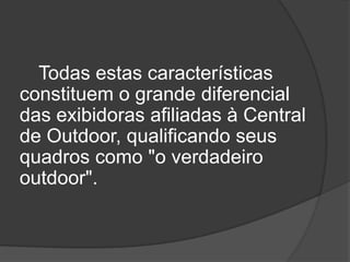 Todas estas características constituem o grande diferencial das exibidoras afiliadas à Central de Outdoor, qualificando seus quadros como "o verdadeiro outdoor". 