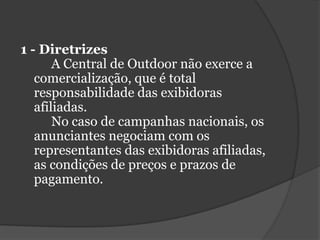 1 - Diretrizes	A Central de Outdoor não exerce a comercialização, que é total responsabilidade das exibidoras afiliadas. 	No caso de campanhas nacionais, os anunciantes negociam com os representantes das exibidoras afiliadas, as condições de preços e prazos de pagamento.