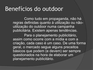 Benefícios do outdoor Como tudo em propaganda, não há regras definidas quanto à utilização ou não-utilização do outdoor numa campanha publicitária. Existem apenas tendências.			Para o planejamento publicitário, assim como ocorre com a mídia e com a criação, cada caso é um caso. De uma forma geral, o mercado segue alguns preceitos básicos que podem (e devem) ser sempre questionados na hora de elaborar um planejamento publicitário. 