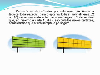 Os cartazes são afixados por coladores que têm uma técnica toda especial para dispor as folhas (normalmente 32 ou 16) na ordem certa e formar a mensagem. Pode reparar que, no máximo a cada 15 dias, são colados novos cartazes, característica que altera sempre a paisagem.
