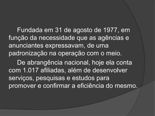 Fundada em 31 de agosto de 1977, em função da necessidade que as agências e anunciantes expressavam, de uma padronização na operação com o meio.		De abrangência nacional, hoje ela conta com 1.017 afiliadas, além de desenvolver serviços, pesquisas e estudos para promover e confirmar a eficiência do mesmo.