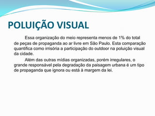POLUIÇÃO VISUALEssa organização do meio representa menos de 1% do total de peças de propaganda ao ar livre em São Paulo. Esta comparação quantifica como irrisória a participação do outdoor na poluição visual da cidade.		Além das outras mídias organizadas, porém irregulares, o grande responsável pela degradação da paisagem urbana é um tipo de propaganda que ignora ou está à margem da lei.