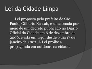 Lei da Cidade Limpa		Lei proposta pelo prefeito de São Paulo, Gilberto Kassab, e sancionada por meio de um decreto publicado no Diário Oficial da Cidade em 6 de dezembro de 2006, e está em vigor desde o dia 1º de janeiro de 2007. A Lei proíbe a propaganda em outdoors na cidade.