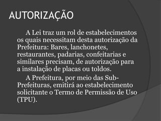 AUTORIZAÇÃO		A Lei traz um rol de estabelecimentos os quais necessitam desta autorização da Prefeitura: Bares, lanchonetes, restaurantes, padarias, confeitarias e similares precisam, de autorização para a instalação de placas ou toldos.		A Prefeitura, por meio das Sub-Prefeituras, emitirá ao estabelecimento solicitante o Termo de Permissão de Uso (TPU).