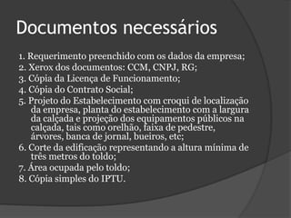 Documentos necessários1. Requerimento preenchido com os dados da empresa;2. Xerox dos documentos: CCM, CNPJ, RG;3. Cópia da Licença de Funcionamento;4. Cópia do Contrato Social;5. Projeto do Estabelecimento com croqui de localização da empresa, planta do estabelecimento com a largura da calçada e projeção dos equipamentos públicos na calçada, tais como orelhão, faixa de pedestre, árvores, banca de jornal, bueiros, etc;6. Corte da edificação representando a altura mínima de três metros do toldo;7. Área ocupada pelo toldo;8. Cópia simples do IPTU.