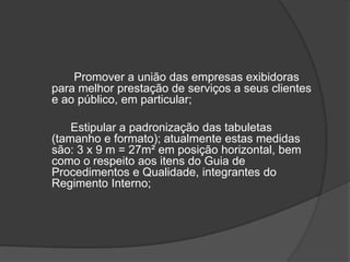 Promover a união das empresas exibidoras para melhor prestação de serviços a seus clientes e ao público, em particular;		Estipular a padronização das tabuletas (tamanho e formato); atualmente estas medidas são: 3 x 9 m = 27m² em posição horizontal, bem como o respeito aos itens do Guia de Procedimentos e Qualidade, integrantes do Regimento Interno;
