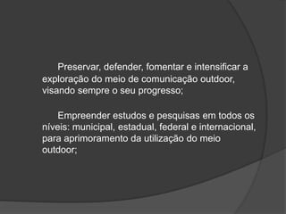 	Preservar, defender, fomentar e intensificar a exploração do meio de comunicação outdoor, visando sempre o seu progresso; 	Empreender estudos e pesquisas em todos os níveis: municipal, estadual, federal e internacional, para aprimoramento da utilização do meio outdoor;