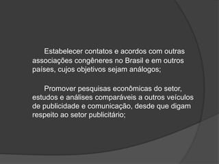 Estabelecer contatos e acordos com outras associações congêneres no Brasil e em outros países, cujos objetivos sejam análogos; 	Promover pesquisas econômicas do setor, estudos e análises comparáveis a outros veículos de publicidade e comunicação, desde que digam respeito ao setor publicitário;