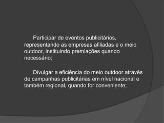 Participar de eventos publicitários, representando as empresas afiliadas e o meio outdoor, instituindo premiações quando necessário;	Divulgar a eficiência do meio outdoor através de campanhas publicitárias em nível nacional e também regional, quando for conveniente;