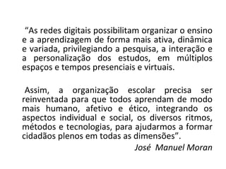 “ As redes digitais possibilitam organizar o ensino e a aprendizagem de forma mais ativa, dinâmica e variada, privilegiando a pesquisa, a interação e a personalização dos estudos, em múltiplos espaços e tempos presenciais e virtuais. Assim, a organização escolar precisa ser reinventada para que todos aprendam de modo mais humano, afetivo e ético, integrando os aspectos individual e social, os diversos ritmos, métodos e tecnologias, para ajudarmos a formar cidadãos plenos em todas as dimensões”. José  Manuel Moran 