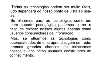 Todas as tecnologias podem ser muito úteis, tudo dependerá do nosso ponto de vista ao usá-las. Se olharmos para as tecnologias como um mero suporte pedagógico podemos correr o risco de colocar nossos alunos apenas como usuários consumidores de informação. Mas, se olharmos as tecnologias como potencialidades de uma aprendizagem em rede, teremos grandes chances de colocarmos nossos alunos como usuários construtores de conhecimento. 