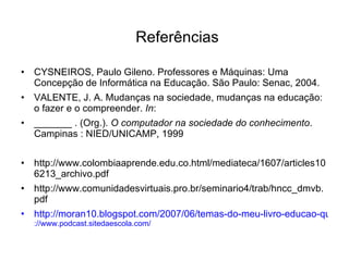 CYSNEIROS, Paulo Gileno. Professores e Máquinas: Uma Concepção de Informática na Educação. São Paulo: Senac, 2004. VALENTE, J. A. Mudanças na sociedade, mudanças na educação: o fazer e o compreender.  In :  _______ . (Org.).  O computador na sociedade do conhecimento . Campinas : NIED/UNICAMP, 1999 http://www.colombiaaprende.edu.co.html/mediateca/1607/articles106213_archivo.pdf  http://www.comunidadesvirtuais.pro.br/seminario4/trab/hncc_dmvb.pdf http://moran10.blogspot.com/2007/06/temas-do-meu-livro-educao-que-desejamos.html ://www.podcast.sitedaescola.com/ Referências 