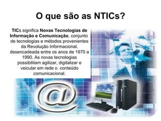 O que são as NTICs? TIC s significa  Novas Tecnologias de Informação e Comunicação , conjunto  de tecnologias e métodos provenientes da Revolução Informacional, desencadeada entre os anos de 1970 a 1990. As novas tecnologias possibilitam agilizar, digitalizar e veicular em rede o  conteúdo comunicacional. 