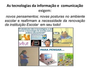 As tecnologias da informação e  comunicação  exigem: novos pensamentos; novas posturas no ambiente escolar  e reafirmam a  necessidade da renovação da instituição Escolar   em seu todo! 