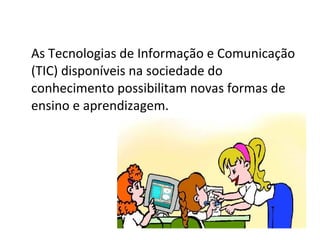 As Tecnologias de Informação e Comunicação (TIC) disponíveis na sociedade do conhecimento possibilitam novas formas de ensino e aprendizagem.  