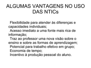 ALGUMAS VANTAGENS NO USO DAS NTICs Flexibilidade para atender às diferenças e  capacidades individuais; Acesso imediato a uma fonte mais rica de  informação; Traz ao professor uma nova visão sobre o  ensino e sobre as formas de aprendizagem; Potencial para trabalho efetivo em grupo; Economia de tempo; Incentivo à produção pessoal do aluno. 