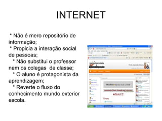 INTERNET * Não é mero repositório de informação;  * Propicia a interação social de pessoas; * Não substitui o professor nem os colegas  de classe; * O aluno é protagonista da aprendizagem; * Reverte o fluxo do conhecimento mundo exterior  escola. 