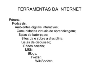 FERRAMENTAS DA INTERNET Fóruns; Podcasts; Ambientes digitais interativos;  Comunidades virtuais de aprendizagem; Salas de bate-papo; Sites da e sobre a disciplina; Listas de discussão; Redes sociais; MSN; Blogs; Twitter; WikiSpaces 