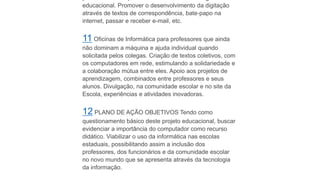 educacional. Promover o desenvolvimento da digitação
através de textos de correspondência, bate-papo na
internet, passar e receber e-mail, etc.
11 Oficinas de Informática para professores que ainda
não dominam a máquina e ajuda individual quando
solicitada pelos colegas. Criação de textos coletivos, com
os computadores em rede, estimulando a solidariedade e
a colaboração mútua entre eles. Apoio aos projetos de
aprendizagem, combinados entre professores e seus
alunos. Divulgação, na comunidade escolar e no site da
Escola, experiências e atividades inovadoras.
12 PLANO DE AÇÃO OBJETIVOS Tendo como
questionamento básico deste projeto educacional, buscar
evidenciar a importância do computador como recurso
didático. Viabilizar o uso da informática nas escolas
estaduais, possibilitando assim a inclusão dos
professores, dos funcionários e da comunidade escolar
no novo mundo que se apresenta através da tecnologia
da informação.
 