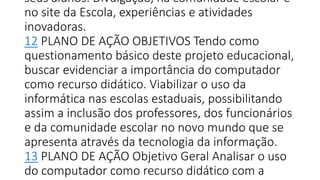 seus alunos. Divulgação, na comunidade escolar e
no site da Escola, experiências e atividades
inovadoras.
12 PLANO DE AÇÃO OBJETIVOS Tendo como
questionamento básico deste projeto educacional,
buscar evidenciar a importância do computador
como recurso didático. Viabilizar o uso da
informática nas escolas estaduais, possibilitando
assim a inclusão dos professores, dos funcionários
e da comunidade escolar no novo mundo que se
apresenta através da tecnologia da informação.
13 PLANO DE AÇÃO Objetivo Geral Analisar o uso
do computador como recurso didático com a
 