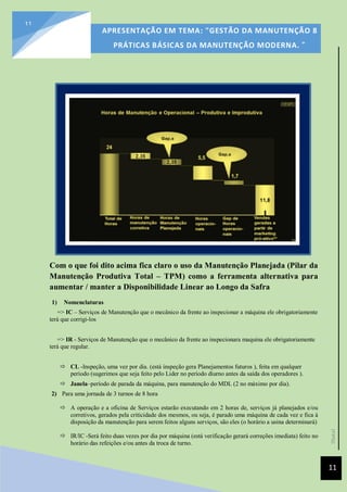 [Data]
APRESENTAÇÃO EM TEMA: "GESTÃO DA MANUTENÇÃO 8
PRÁTICAS BÁSICAS DA MANUTENÇÃO MODERNA. ”
11
11
Com o que foi dito acima fica claro o uso da Manutenção Planejada (Pilar da
Manutenção Produtiva Total – TPM) como a ferramenta alternativa para
aumentar / manter a Disponibilidade Linear ao Longo da Safra
1) Nomenclaturas
=> IC – Serviços de Manutenção que o mecânico da frente ao inspecionar a máquina ele obrigatoriamente
terá que corrigi-los
=> IR - Serviços de Manutenção que o mecânico da frente ao inspecionara maquina ele obrigatoriamente
terá que regular.
 CL -Inspeção, uma vez por dia. (está inspeção gera Planejamentos futuros ), feita em qualquer
período (sugerimos que seja feito pelo Lider no período diurno antes da saída dos operadores ).
 Janela–período de parada da máquina, para manutenção do MDL (2 no máximo por dia).
2) Para uma jornada de 3 turnos de 8 hora
 A operação e a oficina de Serviços estarão executando em 2 horas de, serviços já planejados e/ou
corretivos, gerados pela criticidade dos mesmos, ou seja, é parado uma máquina de cada vez e fica à
disposição da manutenção para serem feitos alguns serviços, são eles (o horário a usina determinará)
 IR/IC -Será feito duas vezes por dia por máquina (está verificação gerará correções imediata) feito no
horário das refeições e/ou antes da troca de turno.
 