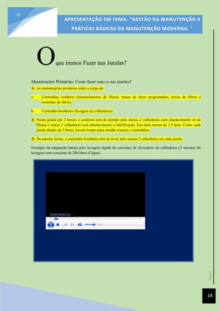 [Data]
APRESENTAÇÃO EM TEMA: "GESTÃO DA MANUTENÇÃO 8
PRÁTICAS BÁSICAS DA MANUTENÇÃO MODERNA. ”
14
14
Oque iremos Fazer nas Janelas?
Manutenções Primárias: Como fazer todas só nas janelas?
1) As manutenções primárias estão a cargo de:
a. Caminhões comboio (abastecimentos de Diesel, trocas de óleos programadas, trocas de filtros e
remontas de óleos),
b. Caminhão bombeiro (lavagem de colhedoras).
2) Numa janela (de 2 horas) o comboio terá de atender pelo menos 2 colhedoras com abastecimento só de
Diesel e outras 2 colhedoras com abastecimento e lubrificação. Isso dará menos de 1,5 hora. Como cada
janela dispõe de 2 horas, haverá tempo para atender tratores e caminhões.
3) Da mesma forma, o caminhão bombeiro terá de lavar pelo menos 2 colhedoras em cada janela.
Exemplo de adaptação barata para lavagem rápida de correntes de elevadores de colhedoras (5 minutos de
lavagem com consumo de 200 litros d’água).
 