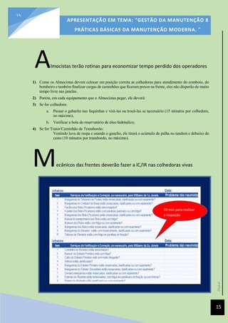 [Data]
APRESENTAÇÃO EM TEMA: "GESTÃO DA MANUTENÇÃO 8
PRÁTICAS BÁSICAS DA MANUTENÇÃO MODERNA. ”
15
15
Almocistas terão rotinas para economizar tempo perdido dos operadores
1) Como os Almocistas devem colocar em posição correta as colhedoras para atendimento do comboio, do
bombeiro e também finalizar cargas de caminhões que ficaram presos na frente, eles não disporão de muito
tempo livre nas janelas.
2) Porém, em cada equipamento que o Almocistas pegar, ele deverá:
3) Se for colhedora:
a. Passar o gabarito nas faquinhas e virá-las ou trocá-las se necessário (15 minutos por colhedora,
no máximo),
b. Verificar a boia do reservatório de óleo hidráulico;
4) Se for Trator/Caminhão de Transbordo:
Vestindo luva de raspa e usando o gancho, ele tirará o acúmulo de palha no tandem e debaixo do
cesto (10 minutos por transbordo, no máximo).
Mecânicos das frentes deverão fazer a lC/IR nas colhedoras vivas
10 min para realizar
a inspeção
 