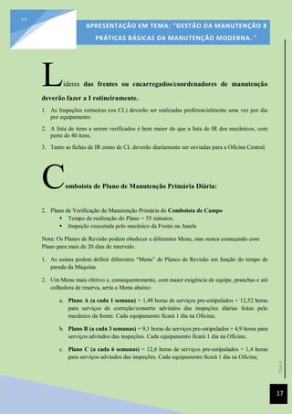 [Data]
APRESENTAÇÃO EM TEMA: "GESTÃO DA MANUTENÇÃO 8
PRÁTICAS BÁSICAS DA MANUTENÇÃO MODERNA. ”
17
17
Líderes das frentes ou encarregados/coordenadores de manutenção
deverão fazer a I rotineiramente.
1. As Inspeções rotineiras (ou CL) deverão ser realizadas preferencialmente uma vez por dia
por equipamento.
2. A lista de itens a serem verificados é bem maior do que a lista de IR dos mecânicos, com
perto de 40 itens.
3. Tanto as fichas de IR como de CL deverão diariamente ser enviadas para a Oficina Central.
Comboista de Plano de Manutenção Primária Diária:
2. Plano de Verificação de Manutenção Primária do Comboista de Campo
 Tempo de realização do Plano = 55 minutos.
 Inspeção executada pelo mecânico da Frente na Janela
Nota: Os Planos de Revisão podem obedecer a diferentes Menu, mas nunca começando com
Plano para mais de 20 dias de intervalo.
1. As usinas podem definir diferentes “Menu” de Planos de Revisão em função do tempo de
parada da Máquina.
2. Um Menu mais efetivo e, consequentemente, com maior exigência de equipe, pranchas e até
colhedora de reserva, seria o Menu abaixo:
a. Plano A (a cada 1 semana) = 1,48 horas de serviços pre-estipulados + 12,52 horas
para serviços de correção/conserto advindos das inspeções diárias feitas pelo
mecânico da frente. Cada equipamento ficará 1 dia na Oficina;
b. Plano B (a cada 3 semanas) = 9,1 horas de serviços pre-estipulados + 4,9 horas para
serviços advindos das inspeções. Cada equipamento ficará 1 dia na Oficina;
c. Plano C (a cada 6 semanas) = 12,6 horas de serviços pre-estipulados + 1,4 horas
para serviços advindos das inspeções. Cada equipamento ficará 1 dia na Oficina;
 