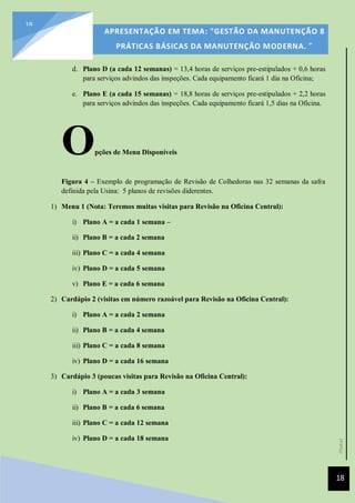 [Data]
APRESENTAÇÃO EM TEMA: "GESTÃO DA MANUTENÇÃO 8
PRÁTICAS BÁSICAS DA MANUTENÇÃO MODERNA. ”
18
18
d. Plano D (a cada 12 semanas) = 13,4 horas de serviços pre-estipulados + 0,6 horas
para serviços advindos das inspeções. Cada equipamento ficará 1 dia na Oficina;
e. Plano E (a cada 15 semanas) = 18,8 horas de serviços pre-estipulados + 2,2 horas
para serviços advindos das inspeções. Cada equipamento ficará 1,5 dias na Oficina.
Opções de Menu Disponíveis
Figura 4 – Exemplo de programação de Revisão de Colhedoras nas 32 semanas da safra
definida pela Usina: 5 planos de revisões diderentes.
1) Menu 1 (Nota: Teremos muitas visitas para Revisão na Oficina Central):
i) Plano A = a cada 1 semana –
ii) Plano B = a cada 2 semana
iii) Plano C = a cada 4 semana
iv) Plano D = a cada 5 semana
v) Plano E = a cada 6 semana
2) Cardápio 2 (visitas em número razoável para Revisão na Oficina Central):
i) Plano A = a cada 2 semana
ii) Plano B = a cada 4 semana
iii) Plano C = a cada 8 semana
iv) Plano D = a cada 16 semana
3) Cardápio 3 (poucas visitas para Revisão na Oficina Central):
i) Plano A = a cada 3 semana
ii) Plano B = a cada 6 semana
iii) Plano C = a cada 12 semana
iv) Plano D = a cada 18 semana
 