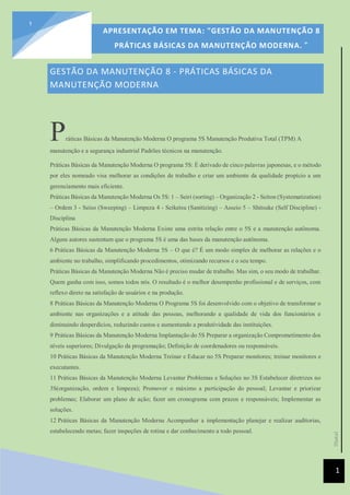 [Data]
APRESENTAÇÃO EM TEMA: "GESTÃO DA MANUTENÇÃO 8
PRÁTICAS BÁSICAS DA MANUTENÇÃO MODERNA. ”
1
1
GESTÃO DA MANUTENÇÃO 8 - PRÁTICAS BÁSICAS DA
MANUTENÇÃO MODERNA
Práticas Básicas da Manutenção Moderna O programa 5S Manutenção Produtiva Total (TPM) A
manutenção e a segurança industrial Padrões técnicos na manutenção.
Práticas Básicas da Manutenção Moderna O programa 5S: É derivado de cinco palavras japonesas, e o método
por eles nomeado visa melhorar as condições de trabalho e criar um ambiente da qualidade propício a um
gerenciamento mais eficiente.
Práticas Básicas da Manutenção Moderna Os 5S: 1 – Seiri (sorting) – Organização 2 - Seiton (Systematization)
– Ordem 3 - Seiso (Sweeping) – Limpeza 4 - Seiketsu (Sanitizing) – Asseio 5 – Shitsuke (Self Discipline) -
Disciplina
Práticas Básicas da Manutenção Moderna Existe uma estrita relação entre o 5S e a manutenção autônoma.
Alguns autores sustentam que o programa 5S é uma das bases da manutenção autônoma.
6 Práticas Básicas da Manutenção Moderna 5S – O que é? É um modo simples de melhorar as relações e o
ambiente no trabalho, simplificando procedimentos, otimizando recursos e o seu tempo.
Práticas Básicas da Manutenção Moderna Não é preciso mudar de trabalho. Mas sim, o seu modo de trabalhar.
Quem ganha com isso, somos todos nós. O resultado é o melhor desempenho profissional e de serviços, com
reflexo direto na satisfação de usuários e na produção.
8 Práticas Básicas da Manutenção Moderna O Programa 5S foi desenvolvido com o objetivo de transformar o
ambiente nas organizações e a atitude das pessoas, melhorando a qualidade de vida dos funcionários e
diminuindo desperdícios, reduzindo custos e aumentando a produtividade das instituições.
9 Práticas Básicas da Manutenção Moderna Implantação do 5S Preparar a organização Comprometimento dos
níveis superiores; Divulgação da programação; Definição de coordenadores ou responsáveis.
10 Práticas Básicas da Manutenção Moderna Treinar e Educar no 5S Preparar monitores; treinar monitores e
executantes.
11 Práticas Básicas da Manutenção Moderna Levantar Problemas e Soluções no 3S Estabelecer diretrizes no
3S(organização, ordem e limpeza); Promover o máximo a participação do pessoal; Levantar e priorizar
problemas; Elaborar um plano de ação; fazer um cronograma com prazos e responsáveis; Implementar as
soluções.
12 Práticas Básicas da Manutenção Moderna Acompanhar a implementação planejar e realizar auditorias,
estabelecendo metas; fazer inspeções de rotina e dar conhecimento a todo pessoal.
 