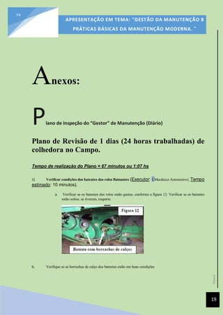 [Data]
APRESENTAÇÃO EM TEMA: "GESTÃO DA MANUTENÇÃO 8
PRÁTICAS BÁSICAS DA MANUTENÇÃO MODERNA. ”
19
19
Anexos:
Plano de inspeção do “Gestor” de Manutenção (Diário)
Plano de Revisão de 1 dias (24 horas trabalhadas) de
colhedora no Campo.
Tempo de realização do Plano = 67 minutos ou 1:07 hs
1) Verificar condições dos batentes dos rolos flutuantes (Executor: 1 Mecânico Automotivo; Tempo
estimado: 10 minutos).
a. Verificar se os batentes dos rolos estão gastos, conforme a figura 12. Verificar se os batentes
estão soltos, se tiverem, reaperte.
b. Verifique se as borrachas de calço dos batentes estão em boas condições
 