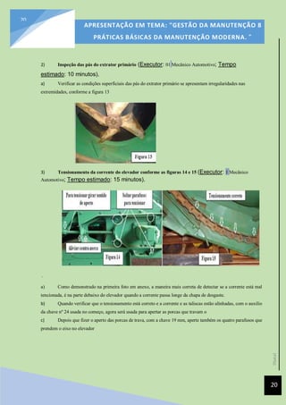 [Data]
APRESENTAÇÃO EM TEMA: "GESTÃO DA MANUTENÇÃO 8
PRÁTICAS BÁSICAS DA MANUTENÇÃO MODERNA. ”
20
20
2) Inspeção das pás do extrator primário (Executor: 01 Mecânico Automotivo; Tempo
estimado: 10 minutos).
a) Verificar as condições superficiais das pás do extrator primário se apresentam irregularidades nas
extremidades, conforme a figura 13
3) Tensionamento da corrente do elevador conforme as figuras 14 e 15 (Executor: 1 Mecânico
Automotivo; Tempo estimado: 15 minutos).
.
a) Como demonstrado na primeira foto em anexo, a maneira mais correta de detectar se a corrente está mal
tencionada, é na parte debaixo do elevador quando a corrente passa longe da chapa de desgaste.
b) Quando verificar que o tensionamento está correto e a corrente e as taliscas estão alinhadas, com o auxilio
da chave nº 24 usada no começo, agora será usada para apertar as porcas que travam o
c) Depois que fizer o aperto das porcas de trava, com a chave 19 mm, aperte também os quatro parafusos que
prendem o eixo no elevador
 