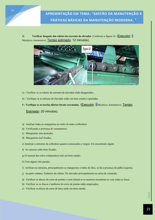 [Data]
APRESENTAÇÃO EM TEMA: "GESTÃO DA MANUTENÇÃO 8
PRÁTICAS BÁSICAS DA MANUTENÇÃO MODERNA. ”
21
21
4) Verificar desgaste dos roletes da corrente do elevador ,Conforme a figura 16. (Executor: 1
Mecânico Automotivo; Tempo estimado: 12 minutos).
a) - Verificar se os roletes da corrente do elevador estão desgastados.
b) - Verifique se as taliscas do elevador estão em bom estado e apertadas
5 - Verifique se as tarefas diárias foram executadas. (Executor: 1 Mecânico Automotivo; Tempo
Estimado: 20 minutos).
a) Analisar todas as mangueiras ao redor de toda a colhedora:
b) Verificando a presença de vazamentos)
c) Mangueiras sem proteção,
d) Mangueiras mal fixadas,
e) Analisar a estrutura da colhedora quanto à amassados e rasgos: Foi encontrado algum.
f) As canecas estão bem fixadas.
g) O mancal dos rolos (rolamentos) está em bom estado.
h) Tem algum rolo parado.
i) verificar na estrutura, principalmente as mangueiras e tubos de óleo, se há a presença de palha (sujeira),
j) na parte rodante. Embaixo da cabine. No elevador principalmente na caixa de comando,
a) Verificar os discos do corte de pontas e corte lateral se os mesmos encontram se com todas as facas.
b) Verificar se os discos e tambores do corte de pontas estão empenados,
c) Verificar os discos do corte de base estão em bom estado.
 