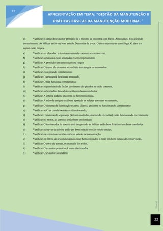 [Data]
APRESENTAÇÃO EM TEMA: "GESTÃO DA MANUTENÇÃO 8
PRÁTICAS BÁSICAS DA MANUTENÇÃO MODERNA. ”
22
22
d) Verificar o capuz do exaustor primário se o mesmo se encontra com furos. Amassados. Está girando
normalmente. As hélices estão em bom estado. Necessita de troca. O eixo encontra-se com folga. O eixo e o
capuz estão limpos.
e) Verificar no elevador, o tensionamento da corrente se está correto,
f) Verificar as taliscas estão alinhadas e sem empenamento
g) Verificar A proteção tem amassados ou rasgos
h) Verificar O capuz do exaustor secundário tem rasgos ou amassados
i) Verificar está girando corretamente,
j) Verificar O cesto está furado ou amassado,
k) Verificar O flap funciona corretamente,
l) Verificar a quantidade de facões do sistema do picador se estão corretos,
m) Verificar as borrachas lançadoras estão em boas condições
n) Verificar A esteira rodante encontra-se bem tensionada,
o) Verificar A mão de amigos está bem apertada os roletes possuem vazamento,
p) Verificar O sistema de iluminação externo (faróis) encontra-se funcionando corretamente
q) Verificar se O ar condicionado está funcionando,
r) Verificar O sistema de segurança (kit anti-incêndio, alarme de ré e setas) estão funcionando corretamente
s) Verificar no motor, as correias estão bem tensionadas
t) Verificar O tensionador da correia está desgastado as hélices estão bem fixadas e em boas condições
u) Verificar as travas da cabine estão em bom estado e estão sendo usadas,
1) Verificar os retrovisores estão em bom estado de conservação,
2) Verificar os filtros do ar condicionado estão bem colocados e estão em bom estado de conservação,
3) Verificar O corte de pontas, os mancais dos rolos,
4) Verificar O exaustor primário A mesa do elevador
5) Verificar O exaustor secundário
 