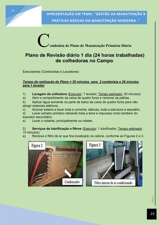 [Data]
APRESENTAÇÃO EM TEMA: "GESTÃO DA MANUTENÇÃO 8
PRÁTICAS BÁSICAS DA MANUTENÇÃO MODERNA. ”
23
23
Comboista de Plano de Manutenção Primária Diária
Plano de Revisão diário 1 dia (24 horas trabalhadas)
de colhedoras no Campo
Executantes (Comboistas e Lavadores)
Tempo de realização do Plano = 55 minutos para 2 comboista e 20 minutos
para 1 lavador
1) Lavagem da colhedora (Executor: 1 lavador; Tempo estimado: 20 minutos)
a) Abrir o compartimento da caixa de quatro furos e remover as palhas.
b) Aplicar água somente na parte de baixo da caixa de quatro furos para não
atingir sistemas elétricos.
c) Acionar esteira e lavar toda a corrente, taliscas, toda a estrutura e assoalho.
d) Lavar extrator primário retirando toda a terra e impureza como também do
exaustor secundário.
e) Lavar o rodante, principalmente os roletes.
2) Serviços de lubrificação e filtros (Executor: 1 lubrificador; Tempo estimado:
15 minutos)
a) Remova o filtro de ar que fica localizado na cabine, conforme as Figuras 2 e 3.
 