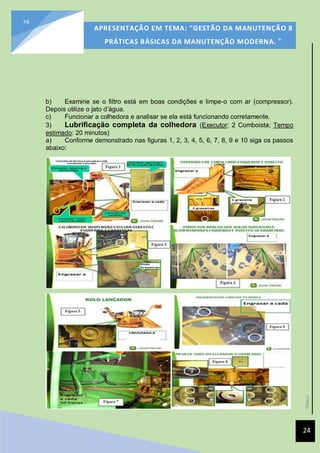 [Data]
APRESENTAÇÃO EM TEMA: "GESTÃO DA MANUTENÇÃO 8
PRÁTICAS BÁSICAS DA MANUTENÇÃO MODERNA. ”
24
24
b) Examine se o filtro está em boas condições e limpe-o com ar (compressor).
Depois utilize o jato d’água.
c) Funcionar a colhedora e analisar se ela está funcionando corretamente.
3) Lubrificação completa da colhedora (Executor: 2 Comboista; Tempo
estimado: 20 minutos)
a) Conforme demonstrado nas figuras 1, 2, 3, 4, 5, 6, 7, 8, 9 e 10 siga os passos
abaixo:
 