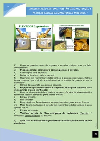[Data]
APRESENTAÇÃO EM TEMA: "GESTÃO DA MANUTENÇÃO 8
PRÁTICAS BÁSICAS DA MANUTENÇÃO MODERNA. ”
25
25
b) Limpe as graxeiras antes de engraxar e reponha qualquer uma que falte,
imediatamente.
c) Peça ao operador para baixar o corte de pontas e o elevador.
d) Comece pelo corte de pontas
e) Divisor de linha lado direito e esquerdo
f) Os pirulitos têm rolamentos vedados bombeie a graxa apenas 3 vezes. Retire a
tampa protetora, gire o pirulito manualmente ate a posição da graxeira e faça a
lubrificação.
g) Cilindro da suspensão lado direito e esquerdo.
h) Peça para o operador suspender a suspensão da máquina, coloque a trava
de segurança e faça a lubrificação:
i) Rolos de alimentação do lado direito e esquerdo. Os rolos de alimentação têm
rolamentos vedados bombeie a graxa apenas 3 vezes.
j) Extrator primário.
k) Rolo lançador.
l) Rolos picadores, Tem rolamentos vedados bombeie a graxa apenas 3 vezes.
m) Mesa de giro do elevador.O elevador tem rolamentos vedados bombeie a graxa
apenas 3 vezes.
n) Extrator secundário.
4) Verificar níveis de óleo completo da colhedora (Executor: 2
comboísta; Tempo estimado: 20 minutos)
a) Após fazer a lubrificação das graxeiras faça a verificação dos níveis de óleo
da máquina:
 