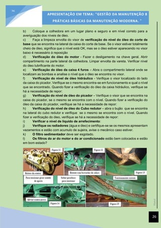 [Data]
APRESENTAÇÃO EM TEMA: "GESTÃO DA MANUTENÇÃO 8
PRÁTICAS BÁSICAS DA MANUTENÇÃO MODERNA. ”
26
26
b) Coloque a colhedora em um lugar plano e seguro e em nível correto para a
averiguação dos níveis de óleo.
c) Faça a limpeza envolta do visor de verificação do nível do óleo do corte de
base que se encontra na lateral da caixa do corte de base. Se o visor estiver totalmente
cheio de óleo, significa que o nível está OK, mas se o óleo estiver aparecendo no visor
baixo é necessário à reposição
d) Verificação do óleo do motor - Fazer o desligamento na chave geral. Abrir
compartimento na parte lateral da colhedora. Limpar envolta da vareta. Verificar nível
do óleo lubrificante do motor.
e) Verificação do óleo da caixa 4 furos – Abra o compartimento lateral onde se
localizam as bombas e analise o nível que o óleo se encontra no visor.
f) Verificação do nível de óleo hidráulico - Verifique o visor localizado do lado
da caixa do picador. Verifique se o mesmo encontra-se em funcionamento e qual o nível
que se encontrado. Quando fizer a verificação do óleo da caixa hidráulico, verifique se
há a necessidade de repor:
g) Verificação do nível de óleo do picador – Verifique o visor que se encontra na
caixa do picador, se o mesmo se encontra com o nível. Quando fizer a verificação do
óleo da caixa do picador, verifique se há a necessidade de repor:
h) Verificação do nível de óleo do Cubo redutor – abra o bujão que se encontra
na lateral do cubo redutor e verifique se o mesmo se encontra com o nível. Quando
fizer a verificação do óleo, verifique se há a necessidade de repor:
i) Verificar o nível de líquido de arrefecimento:
j) Verifique os radiadores (água e óleo) e certifique-se se os mesmos apresentam
vazamentos e estão com acumulo de sujeira, avise o mecânico caso estiver.
k) O filtro sedimentador deve ser esgotado.
l) Os filtros do ar do motor e do ar condicionado estão bem colocados e estão
em bom estado?
 
