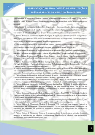 [Data]
APRESENTAÇÃO EM TEMA: "GESTÃO DA MANUTENÇÃO 8
PRÁTICAS BÁSICAS DA MANUTENÇÃO MODERNA. ”
2
2
Práticas Básicas da Manutenção Moderna Promover o 5S Promover as pessoas e locais onde o 5S está melhor;
promover visitas de outros Setores/ Departamentos àqueles que apresentam melhor desenvolvimento no
programa.
Práticas Básicas da Manutenção Moderna Seiri (Organização) – Senso de utilização - Saber onde e qual lugar
de cada peça. - Analise locais de trabalho e classifique todos os itens (objetos, materiais, relatórios) de acordo
com critérios de utilidade ou frequência de uso. - Retire do ambiente tudo que não precisa estar ali.
15 Práticas Básicas da Manutenção Moderna Vantagens da organização: Elimina excessos e desperdícios;
libera espaço físico; Descarta infor mações e controles desnecessários ou ultrapassados; Facilidade de trânsito
interno; Senso de organização e economia; Aumento de produtividade.
16 Práticas Básicas da Manutenção Moderna Seiton (ordem) – senso de ordenação - Organizar objetos,
materiais e informações úteis da maneira mais funcional, possibilitando acesso rápido e fácil.
17 Práticas Básicas da Manutenção Moderna Vantagens da ordenação: - Fica mais fácil encontrar o que foi
guardado; - utilização racional do espaço; - redução do cansaço físico e mental; - melhoria na comunicação.
18 Práticas Básicas da Manutenção Moderna Seisou (limpeza) – Senso de limpeza - Significa ter compromisso
em manter limpo o seu local de trabalho, antes, durante e após a jornada diária. - Significa também mostrar-se
limpo.
19 Práticas Básicas da Manutenção Moderna Vantagens da limpeza: - Ambiente mais agradável e sadio; -
Prevenção de acidentes; - Preservação de equipamentos; - Redução de desperdícios; - Evita poluição. - Melhora
a imagem interna e externa da empresa ou do local.
20 Práticas Básicas da Manutenção Moderna Seiketsu( asseio)- Senso de saúde - É preciso ter preocupação
com a saúde de todos os níveis: físico, mental e emocional. - Não é só no ambiente físico que as melhorias são
necessárias. Tem que ter plena consciência dos aspectos que afetam sua saúde e agir sobre eles.
21 Práticas Básicas da Manutenção Moderna Vantagens do asseio: - Satisfação pessoal; - Motivação pessoal;
- Previne e controla o estresse; - Danos e acidentes; - Melhora a qualidade de vida.
22 Práticas Básicas da Manutenção Moderna Shitsuke (disciplina) – Senso de auto-disciplina - Pratique os S
anteriores, sem descuidar do constante aperfeiçoamento. - É a busca do autodesenvolvimento.
23 Práticas Básicas da Manutenção Moderna Vantagens da disciplina: - O Senso de autodisciplina traz a
conscientização da responsabilidade em todas as tarefas, por mais simples que sejam. - Os serviços são
realizados dentro dos requisitos de qualidade. - Há consolidação do trabalho em equipe e o desenvolvimento
pessoal.
24 Práticas Básicas da Manutenção Moderna Manutenção Produtiva Total(TPM) A Manutenção Produtiva
Total tem como conceito básico a reformulação e melhoria da estrutura empresarial a partir da reestruturação
e melhoramento das pessoas e equipamentos.
25 Práticas Básicas da Manutenção Moderna Para a manutenção isso significa promover uma revolução junto
à linha de produção através da incorporação de idéias como a quebra zero nas máquinas.
26 Práticas Básicas da Manutenção Moderna O Programa TPM é aplicado para aumentar e garantir a
disponibilidade dos equipamentos e processos industriais. Ele tem como linha mestra o treinamento e a
habilitação dos operadores em técnicas de manutenção autônoma e o planejamento das atividades de
manutenção.
27 Práticas Básicas da Manutenção Moderna Se as pessoas forem desenvolvidas e treinadas, é possível
promover as modificações nas máquinas e equipamentos. Modificando as máquinas e os equipamentos
podemos obter melhoria no resultado global final.
 