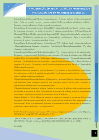 [Data]
APRESENTAÇÃO EM TEMA: "GESTÃO DA MANUTENÇÃO 8
PRÁTICAS BÁSICAS DA MANUTENÇÃO MODERNA. ”
3
3
Práticas Básicas da Manutenção Moderna As grandes perdas: - Perdas por quebras; - Perdas por mudança de
linha; - Perdas por operação em vazio e pequenas paradas; - Perdas por queda de velocidade de produção; -
Perdas por produtos defeituosos; - Perdas por queda no rendimento;
Práticas Básicas da Manutenção Moderna Quebra ZERO A máquina não pode parar durante o período em que
foi programada para operar. Isto é diferente de dizer: A máquina nunca pode parar. 30 Práticas Básicas da
Manutenção Moderna Medidas para obtenção da quebra ZERO: - Estruturação das condições básicas para a
operação; - Obediência às condições de uso; - Regeneração do envelhecimento; - Sanar os pontos falhos
decorrentes de projeto; - Incrementar capacidade técnica.
Práticas Básicas da Manutenção Moderna Os oito pilares do TPM. - Melhoria focada - Manutenção autônoma
- Manutenção planejada - Educação e treinamento - Controle inicial - Manutenção da qualidade - TPM office
- Segurança e meio ambiente.
Práticas Básicas da Manutenção Moderna Implantação do TPM - Comprometimento da alta administração -
Divulgação e treinamento inicial - Definição do órgão responsável - Definição da política e metas - Elaboração
do plano diretor de implementação - Melhorias em máquinas e equipamentos - Estruturação da manutenção
autônoma - Estruturação do setor de manutenção e condução da manutenção preditiva - Desenvolvimento e
capacitação do pessoal - Estrutura para controle e gestão dos equipamentos numa fase inicial - Realização do
TPM e seu aperfeiçoamento
33 Práticas Básicas da Manutenção Moderna Ganhos do TPM Melhoria na disponibilidade e confiabilidade
dos equipamentos, melhorias de qualidade e produtividade, envolvimento, comprometimento e motivação das
equipes e melhor atendimento aos clientes.
34 Práticas Básicas da Manutenção Moderna A Manutenção e a Segurança Industrial A função da manutenção
está diretamente ligada à segurança dentro de uma organização tanto no que se refere à segurança de
equipamentos e máquinas quanto à segurança das pessoas.
35 Práticas Básicas da Manutenção Moderna Trabalhar na prevenção de acidentes é tão ou mais importante
que trabalhar na prevenção de falhas. Os fundamentos da prevenção de acidentes incluem as recomendações
de segurança e a análise prevencionista de tarefas na prevenção de acidentes.
Moderna Padrões 36 Práticas Básicas da Manutenção técnicos na manutenção os padrões técnicos estão
diretamente relacionados com a execução de tarefas operacionais na manutenção. Eles podem e devem ser
elaborados para definir os procedimentos do sistema de tratamento de falhas, planejamento da manutenção,
gestão do orçamento, mão-de-obra e peças de reposição.
E “5S”; Assim de todos estes recursos que a é TPM oferece, nossa proposta trabalhar com apenas 02 pilares ,
SENDO ELES “MANUTENÇÃO MLANEJADA E “5s”.
- COMO PLANEJAR A MANUTENÇÃO DA FROTA DE CTT PARA QUE SUA DISPONIBILIDADE SE
MANTENHA LINEAR E NÃO HAJA DIMINUIÇÃO DE MOAGEM NO FINAL DA SAFRA?
Introdução:
 