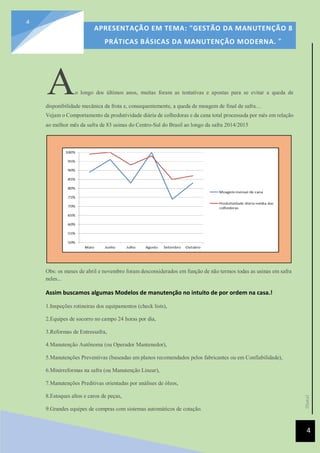 [Data]
APRESENTAÇÃO EM TEMA: "GESTÃO DA MANUTENÇÃO 8
PRÁTICAS BÁSICAS DA MANUTENÇÃO MODERNA. ”
4
4
Ao longo dos últimos anos, muitas foram as tentativas e apostas para se evitar a queda de
disponibilidade mecânica da frota e, consequentemente, a queda de moagem de final de safra…
Vejam o Comportamento da produtividade diária de colhedoras e da cana total processada por mês em relação
ao melhor mês da safra de 83 usinas do Centro-Sul do Brasil ao longo da safra 2014/2015
Obs: os meses de abril e novembro foram desconsiderados em função de não termos todas as usinas em safra
neles...
Assim buscamos algumas Modelos de manutenção no intuito de por ordem na casa.!
1.Inspeções rotineiras dos equipamentos (check lists),
2.Equipes de socorro no campo 24 horas por dia,
3.Reformas de Entressafra,
4.Manutenção Autônoma (ou Operador Mantenedor),
5.Manutenções Preventivas (baseadas em planos recomendados pelos fabricantes ou em Confiabilidade),
6.Minirreformas na safra (ou Manutenção Linear),
7.Manutenções Preditivas orientadas por análises de óleos,
8.Estoques altos e caros de peças,
9.Grandes equipes de compras com sistemas automáticos de cotação.
 