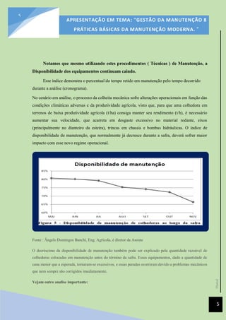 [Data]
APRESENTAÇÃO EM TEMA: "GESTÃO DA MANUTENÇÃO 8
PRÁTICAS BÁSICAS DA MANUTENÇÃO MODERNA. ”
5
5
Notamos que mesmo utilizando estes procedimentos ( Técnicas ) de Manutenção, a
Disponibilidade dos equipamentos continuam caindo.
Esse índice demonstra o percentual do tempo retido em manutenção pelo tempo decorrido
durante a análise (cronograma).
No cenário em análise, o processo da colheita mecânica sofre alterações operacionais em função das
condições climáticas adversas e da produtividade agrícola, visto que, para que uma colhedora em
terrenos de baixa produtividade agrícola (t/ha) consiga manter seu rendimento (t/h), é necessário
aumentar sua velocidade, que acarreta em desgaste excessivo no material rodante, eixos
(principalmente no dianteiro da esteira), trincas em chassis e bombas hidráulicas. O índice de
disponibilidade de manutenção, que normalmente já decresce durante a safra, deverá sofrer maior
impacto com esse novo regime operacional.
Fonte : Ângelo Domingos Banchi, Eng. Agrícola, é diretor da Assiste
O decréscimo da disponibilidade de manutenção também pode ser explicado pela quantidade razoável de
colhedoras colocadas em manutenção antes do término da safra. Esses equipamentos, dado a quantidade de
cana menor que a esperada, tornaram-se excessivos, e essas paradas ocorreram devido a problemas mecânicos
que nem sempre são corrigidos imediatamente.
Vejam outro analise importante:
 