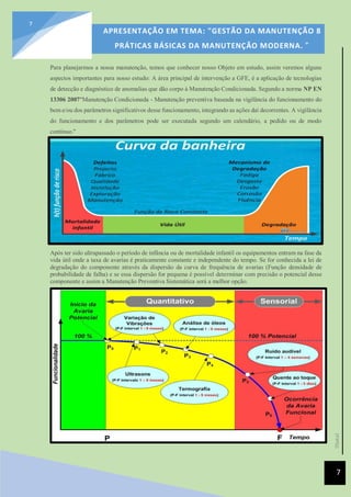 [Data]
APRESENTAÇÃO EM TEMA: "GESTÃO DA MANUTENÇÃO 8
PRÁTICAS BÁSICAS DA MANUTENÇÃO MODERNA. ”
7
7
Para planejarmos a nossa manutenção, temos que conhecer nosso Objeto em estudo, assim veremos alguns
aspectos importantes para nosso estudo: A área principal de intervenção a GFE, é a aplicação de tecnologias
de detecção e diagnóstico de anomalias que dão corpo à Manutenção Condicionada. Segundo a norma NP EN
13306 2007"Manutenção Condicionada - Manutenção preventiva baseada na vigilância do funcionamento do
bem e/ou dos parâmetros significativos desse funcionamento, integrando as ações daí decorrentes. A vigilância
do funcionamento e dos parâmetros pode ser executada segundo um calendário, a pedido ou de modo
contínuo."
Após ter sido ultrapassado o período de infância ou de mortalidade infantil os equipamentos entram na fase da
vida útil onde a taxa de avarias é praticamente constante e independente do tempo. Se for conhecida a lei de
degradação do componente através da dispersão da curva de frequência de avarias (Função densidade de
probabilidade de falha) e se essa dispersão for pequena é possível determinar com precisão o potencial desse
componente e assim a Manutenção Preventiva Sistemática será a melhor opção.
 