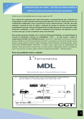 [Data]
APRESENTAÇÃO EM TEMA: "GESTÃO DA MANUTENÇÃO 8
PRÁTICAS BÁSICAS DA MANUTENÇÃO MODERNA. ”
8
8
Analise da curva Funcionalidade através do tempo camada curva PF.
Para a maioria dos componentes não é possível determinar o seu potencial porque não é conhecida a lei
de degradação ou sendo conhecida ela apresenta grande dispersão. Neste caso a opção mais correta será
a Manutenção Condicionada. Como a ocorrência de avarias é aleatória durante a vida útil e não sendo
conhecido o potencial do bem em análise, a aplicação das técnicas de detecção com determinada
periodicidade irá garantir a detecção antecipada do início da falha (detecção da avaria potencial) e assim
monitorizar, acompanhar e avaliar o estado do componente para programar, com segurança, as ações
corretivas antes que a avaria se transforme numa avaria funcional.
Desta maneira propomos trabalhar com o Conceito da Manutenção Planejada , no entanto Baseada no
Conceito de Manutenção Centrada em Confiabilidade ( MCC ) , de onde teremos o análise do
comportamento da falha e da Criticidade da mesma ; Desenvolver mantenedores de forma que os mesmos
passam a estabelecer um sistema de manutenção mais efetivo e, juntamente com o pessoal da operação, possam
eliminar as perdas relativas ás quebras e falhas de operação, produtos defeituosos e pequenas paradas , Jamais
EXECUTAR MINIREFORMAS DURANTE A SAFRA, porque impõe queda na disponibilidade das
maquinas. Temos que encontrar em cada Usina o seu modo de parar a máquina para realizar as manutenções,
sejas na troca de turno, no almoço, quebra corretiva da máquina (oportunidade). “ Pequenas paradas “.
Para este problema temos a solução:
 