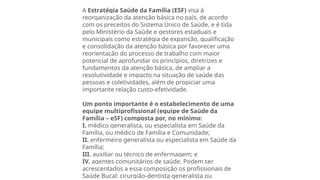 A Estratégia Saúde da Família (ESF) visa à
reorganização da atenção básica no país, de acordo
com os preceitos do Sistema Único de Saúde, e é tida
pelo Ministério da Saúde e gestores estaduais e
municipais como estratégia de expansão, qualificação
e consolidação da atenção básica por favorecer uma
reorientação do processo de trabalho com maior
potencial de aprofundar os princípios, diretrizes e
fundamentos da atenção básica, de ampliar a
resolutividade e impacto na situação de saúde das
pessoas e coletividades, além de propiciar uma
importante relação custo-efetividade.
Um ponto importante é o estabelecimento de uma
equipe multiprofissional (equipe de Saúde da
Família – eSF) composta por, no mínimo:
I. médico generalista, ou especialista em Saúde da
Família, ou médico de Família e Comunidade;
II. enfermeiro generalista ou especialista em Saúde da
Família;
III. auxiliar ou técnico de enfermagem; e
IV. agentes comunitários de saúde. Podem ser
acrescentados a essa composição os profissionais de
Saúde Bucal: cirurgião-dentista generalista ou
 