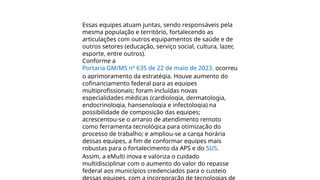 Essas equipes atuam juntas, sendo responsáveis pela
mesma população e território, fortalecendo as
articulações com outros equipamentos de saúde e de
outros setores (educação, serviço social, cultura, lazer,
esporte, entre outros).
Conforme a
Portaria GM/MS nº 635 de 22 de maio de 2023, ocorreu
o aprimoramento da estratégia. Houve aumento do
cofinanciamento federal para as equipes
multiprofissionais; foram incluídas novas
especialidades médicas (cardiologia, dermatologia,
endocrinologia, hansenologia e infectologia) na
possibilidade de composição das equipes;
acrescentou-se o arranjo de atendimento remoto
como ferramenta tecnológica para otimização do
processo de trabalho; e ampliou-se a carga horária
dessas equipes, a fim de conformar equipes mais
robustas para o fortalecimento da APS e do SUS.
Assim, a eMulti inova e valoriza o cuidado
multidisciplinar com o aumento do valor do repasse
federal aos municípios credenciados para o custeio
 
