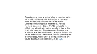 É preciso reconhecer e potencializar o quanto o saber
específico de cada categoria profissional da eMulti
pode agregar aos cuidados em saúde na APS.
Considerando princípios e diretrizes da Política
Nacional da Atenção Básica (PNAB), a atuação da
eMulti tem o intuito de realizar atendimento e ações
em conjunto com as demais equipes de saúde que
atuam na APS, além de ampliar o leque de práticas em
saúde no território e ofertar um cuidado integral para
a comunidade, melhorando o acompanhamento em
saúde dos usuários e resolubilidade do SUS.
 